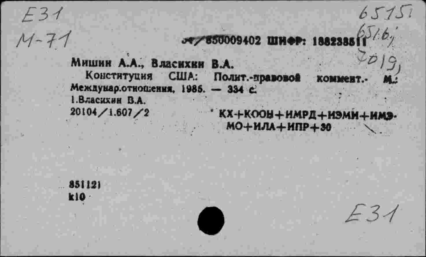 ﻿.*/«50009402 ШИФР: 1ШШГГ' *7
Мишин А.А., Власихкн ВХ	^/5
Конституция США: Полит.-правовоб коммент.* И.
Междунар.отиошеяия. 1986. — 334 С.
ЬВласихин В.А.
20104/1.607/2	’ КХ-ЬКООН+ИМРД+ИЭМИ+ИМ»
МО+ИЛА+ИПР+ЗО X
85112) К10